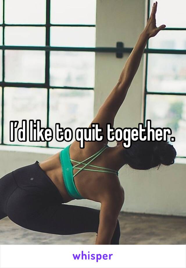 I’d like to quit together.