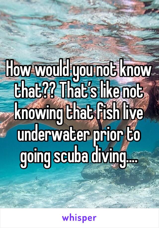 How would you not know that?? That’s like not knowing that fish live underwater prior to going scuba diving....