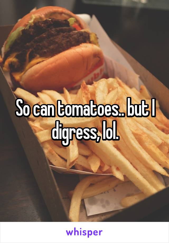 So can tomatoes.. but I digress, lol.