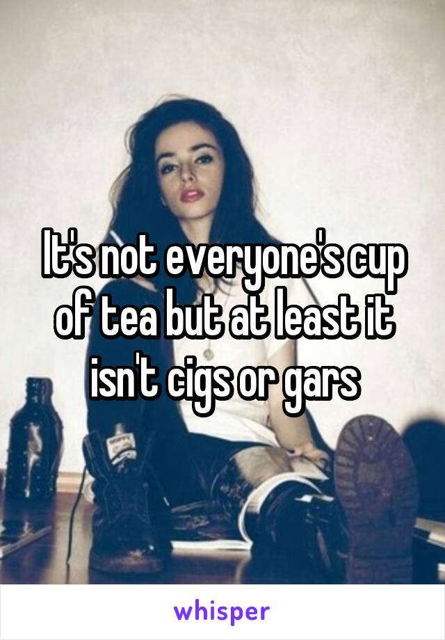 It's not everyone's cup of tea but at least it isn't cigs or gars