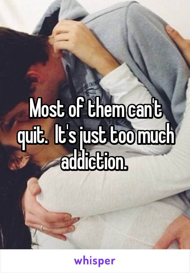 Most of them can't quit.  It's just too much addiction. 