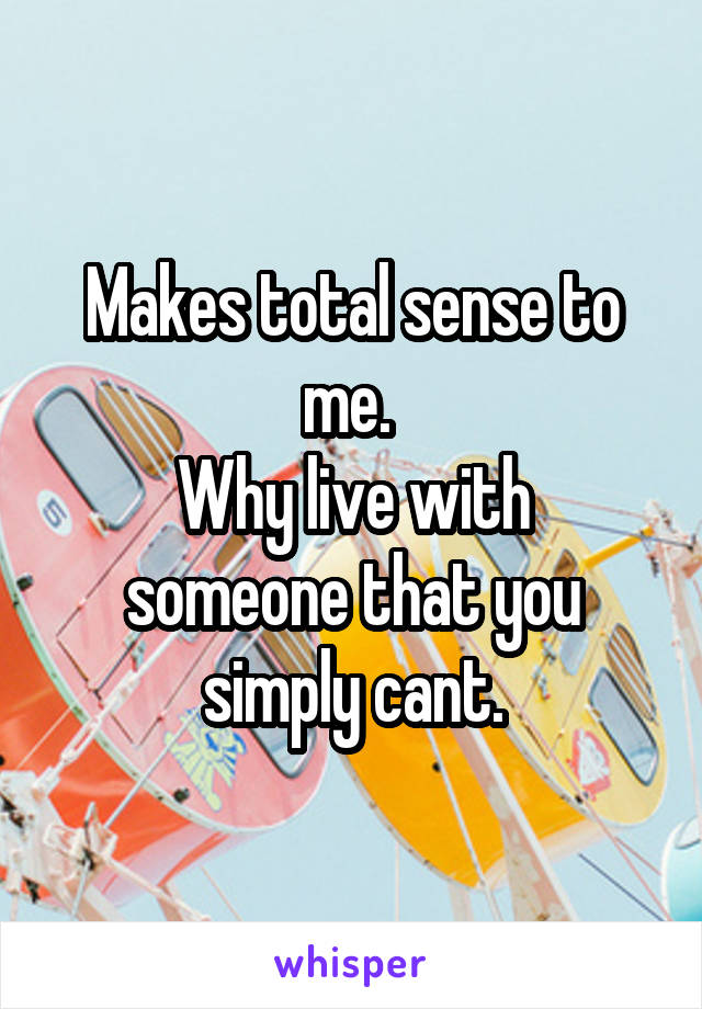 Makes total sense to me. 
Why live with someone that you simply cant.