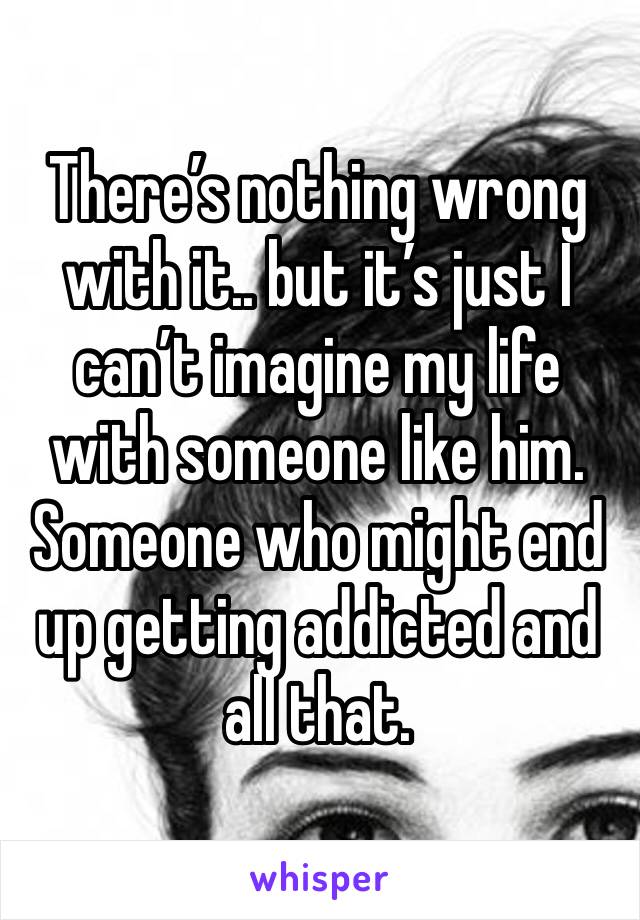 There’s nothing wrong with it.. but it’s just I can’t imagine my life with someone like him. Someone who might end up getting addicted and all that.