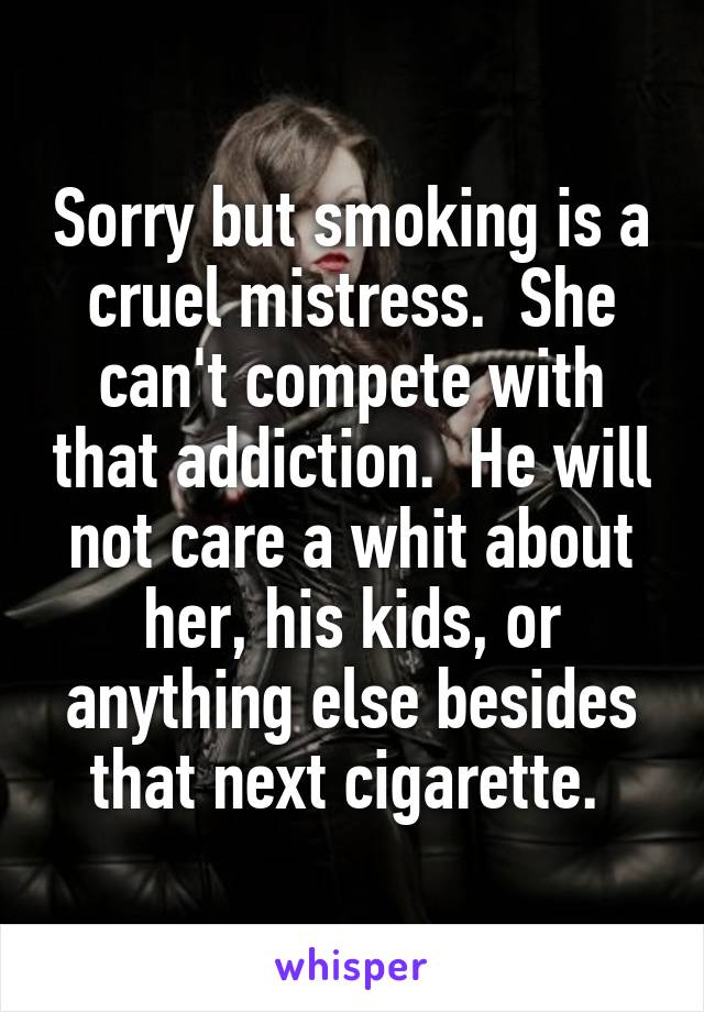 Sorry but smoking is a cruel mistress.  She can't compete with that addiction.  He will not care a whit about her, his kids, or anything else besides that next cigarette. 