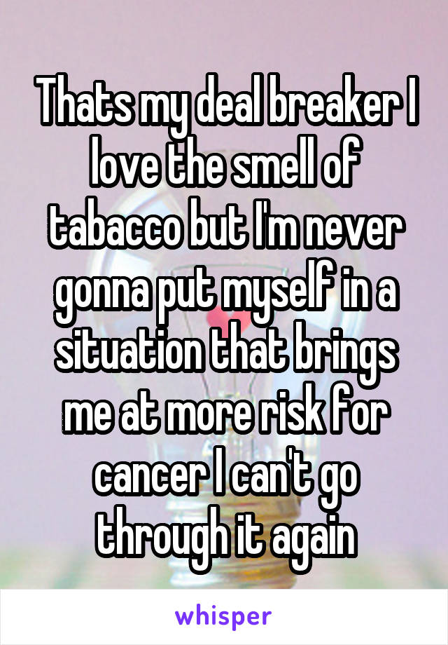 Thats my deal breaker I love the smell of tabacco but I'm never gonna put myself in a situation that brings me at more risk for cancer I can't go through it again