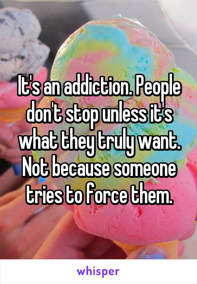 It's an addiction. People don't stop unless it's what they truly want. Not because someone tries to force them.