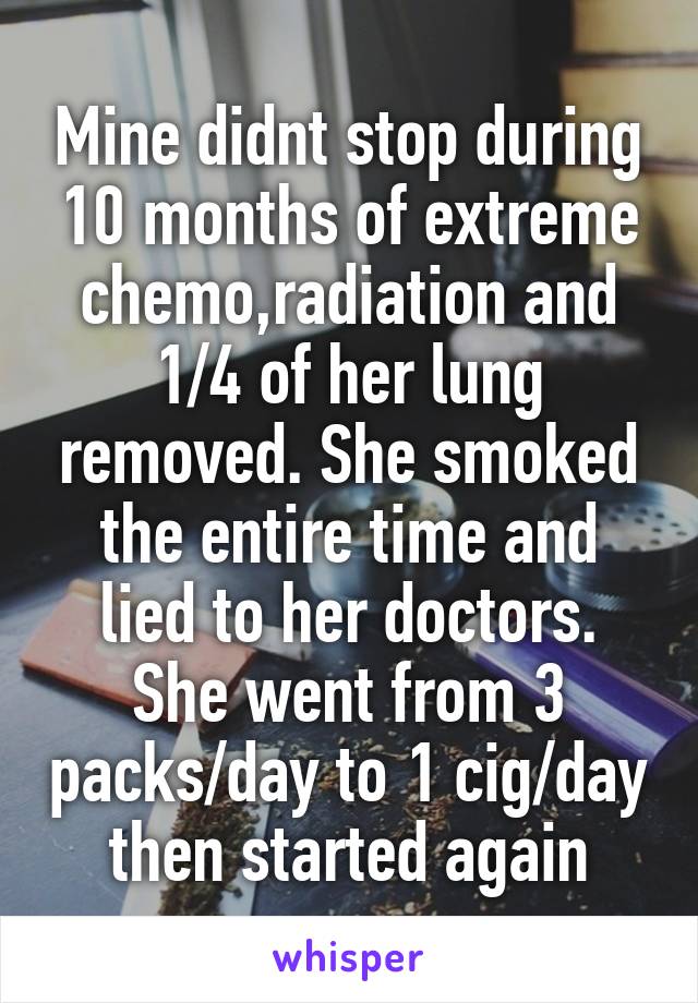 Mine didnt stop during 10 months of extreme chemo,radiation and 1/4 of her lung removed. She smoked the entire time and lied to her doctors.
She went from 3 packs/day to 1 cig/day then started again