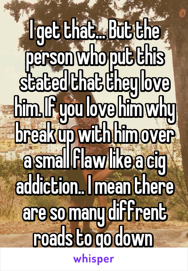 I get that... But the person who put this stated that they love him. If you love him why break up with him over a small flaw like a cig addiction.. I mean there are so many diffrent roads to go down 