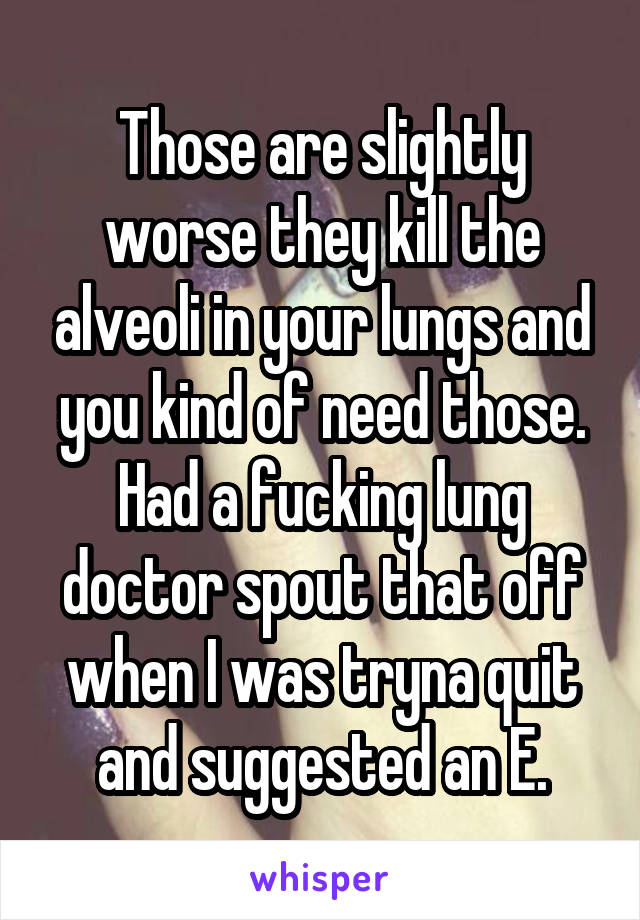 Those are slightly worse they kill the alveoli in your lungs and you kind of need those. Had a fucking lung doctor spout that off when I was tryna quit and suggested an E.