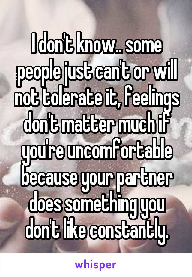 I don't know.. some people just can't or will not tolerate it, feelings don't matter much if you're uncomfortable because your partner does something you don't like constantly.