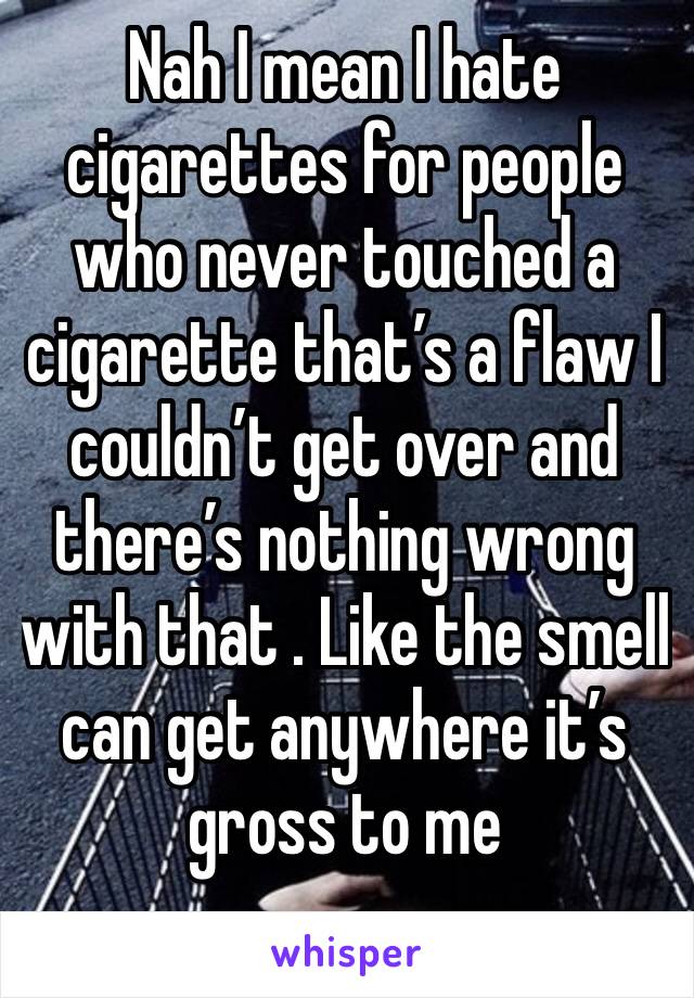 Nah I mean I hate cigarettes for people who never touched a cigarette that’s a flaw I couldn’t get over and there’s nothing wrong with that . Like the smell can get anywhere it’s gross to me