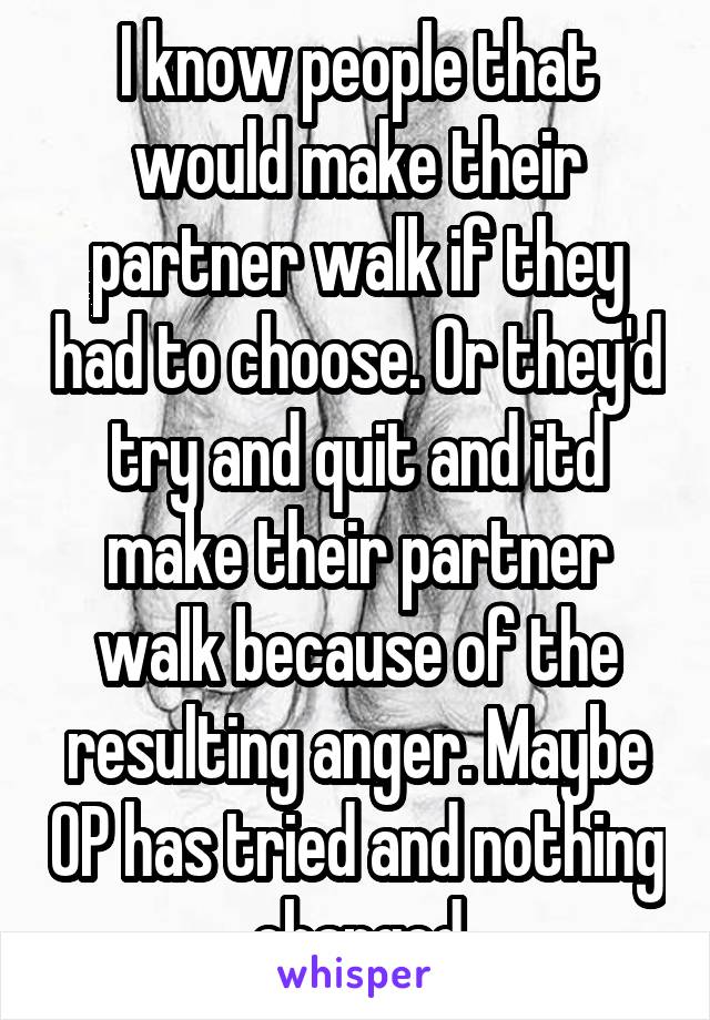 I know people that would make their partner walk if they had to choose. Or they'd try and quit and itd make their partner walk because of the resulting anger. Maybe OP has tried and nothing changed