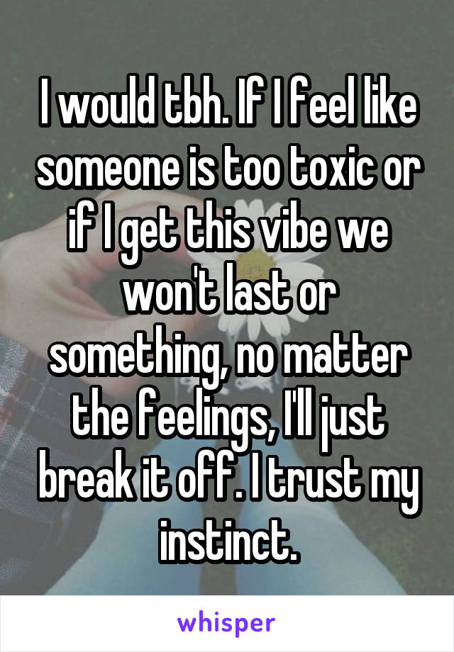 I would tbh. If I feel like someone is too toxic or if I get this vibe we won't last or something, no matter the feelings, I'll just break it off. I trust my instinct.