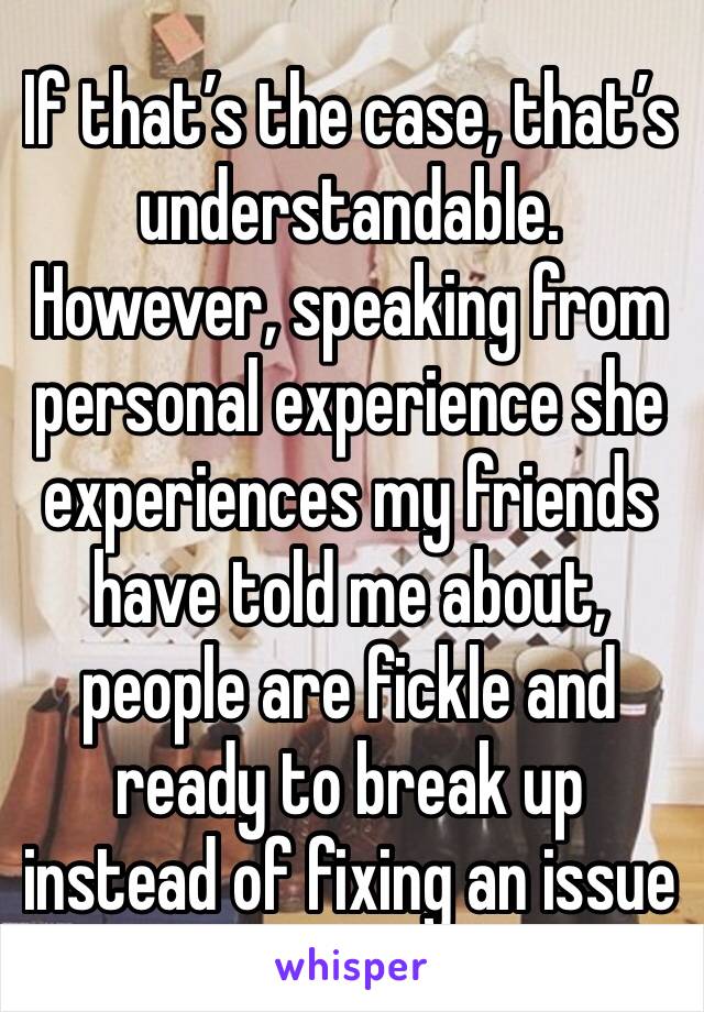 If that’s the case, that’s understandable. However, speaking from personal experience she experiences my friends have told me about, people are fickle and ready to break up instead of fixing an issue