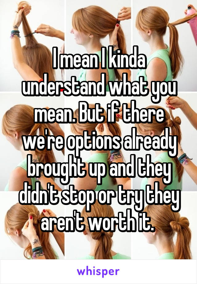 I mean I kinda understand what you mean. But if there we're options already brought up and they didn't stop or try they aren't worth it. 