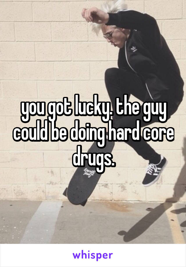 you got lucky. the guy could be doing hard core drugs.