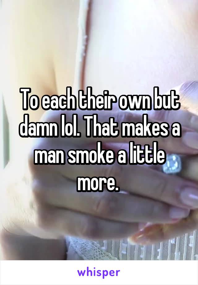 To each their own but damn lol. That makes a man smoke a little more. 