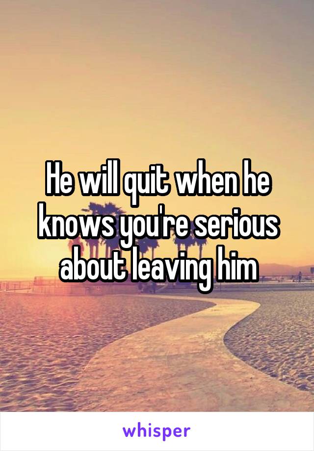 He will quit when he knows you're serious about leaving him