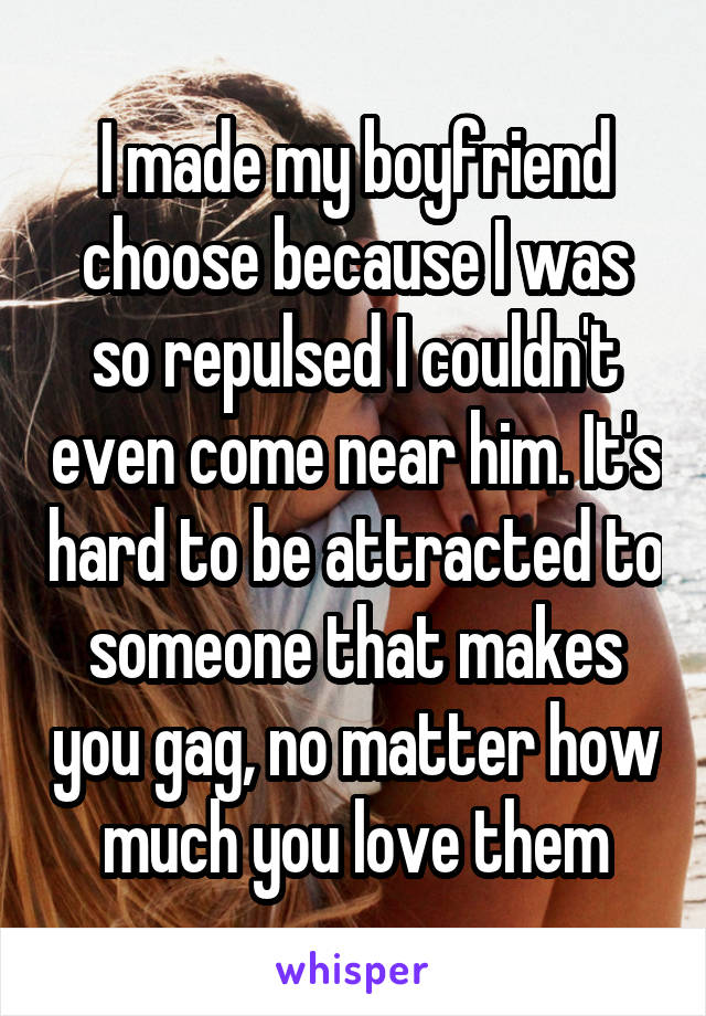 I made my boyfriend choose because I was so repulsed I couldn't even come near him. It's hard to be attracted to someone that makes you gag, no matter how much you love them