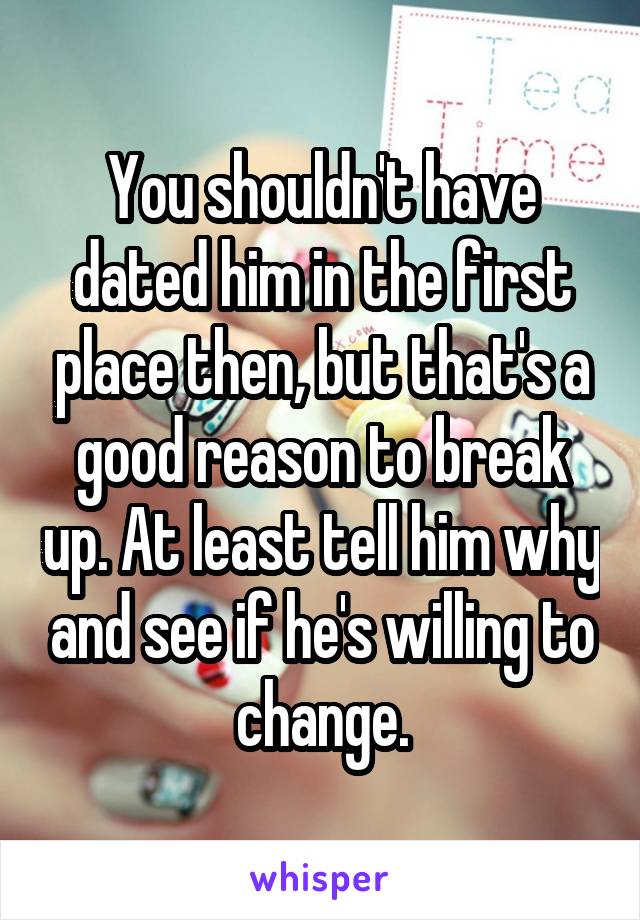 You shouldn't have dated him in the first place then, but that's a good reason to break up. At least tell him why and see if he's willing to change.