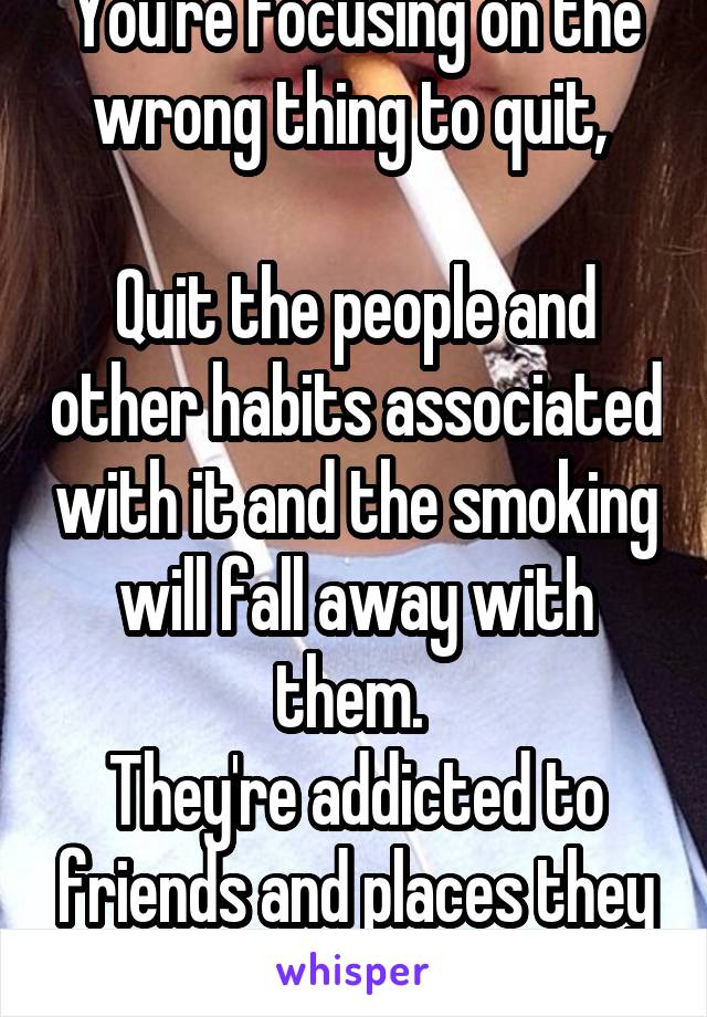 You're focusing on the wrong thing to quit, 

Quit the people and other habits associated with it and the smoking will fall away with them. 
They're addicted to friends and places they smoke with