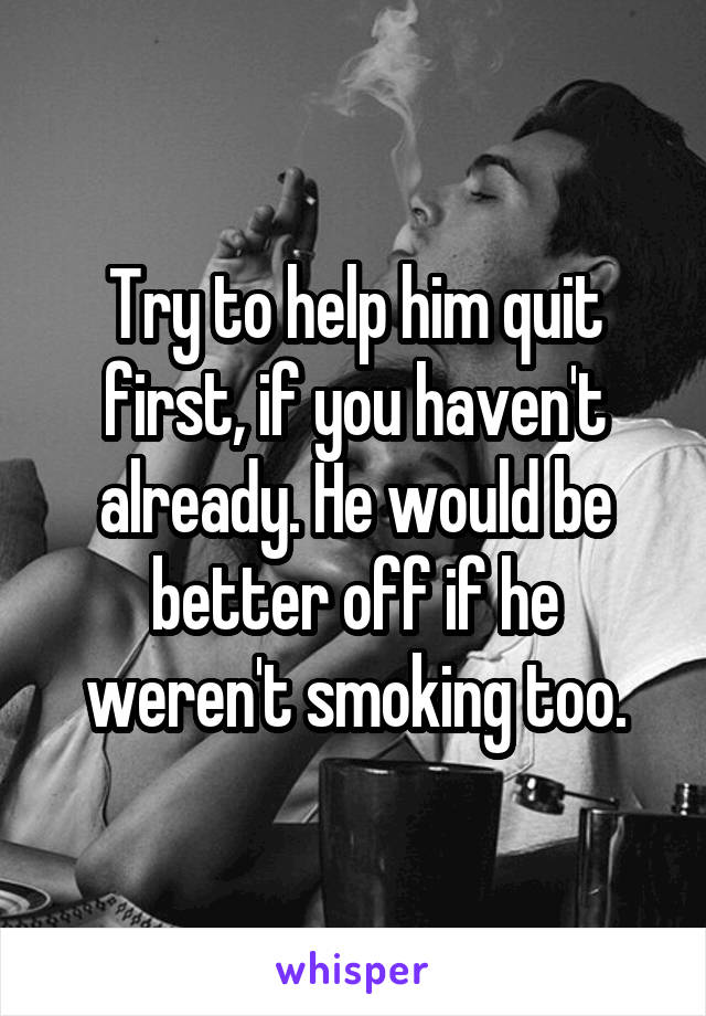 Try to help him quit first, if you haven't already. He would be better off if he weren't smoking too.