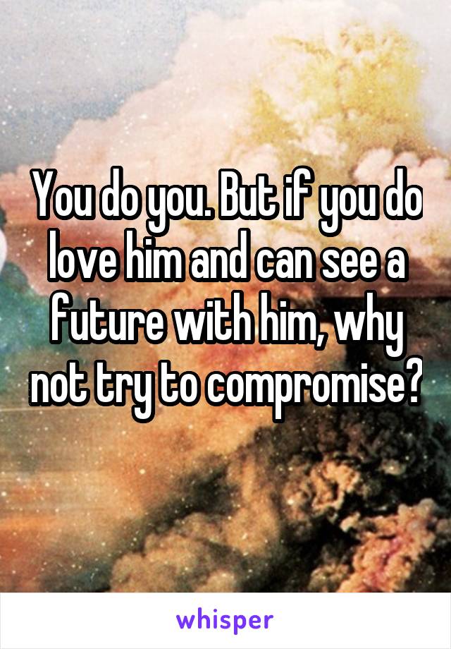 You do you. But if you do love him and can see a future with him, why not try to compromise? 