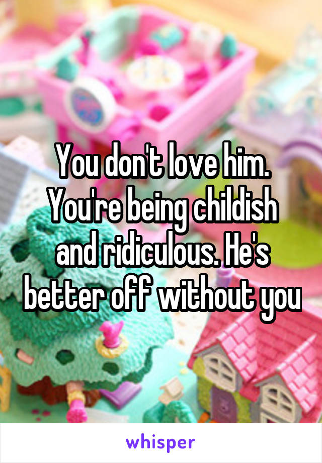 You don't love him.
You're being childish and ridiculous. He's better off without you