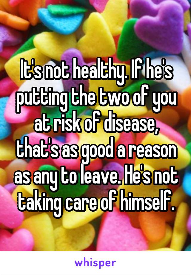 It's not healthy. If he's putting the two of you at risk of disease, that's as good a reason as any to leave. He's not taking care of himself.