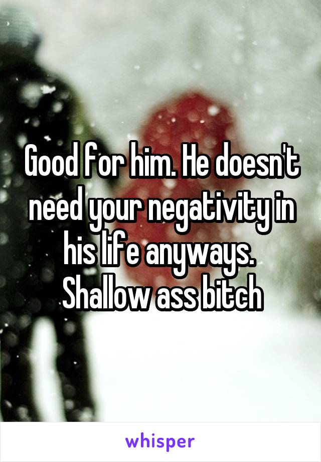 Good for him. He doesn't need your negativity in his life anyways. 
Shallow ass bitch