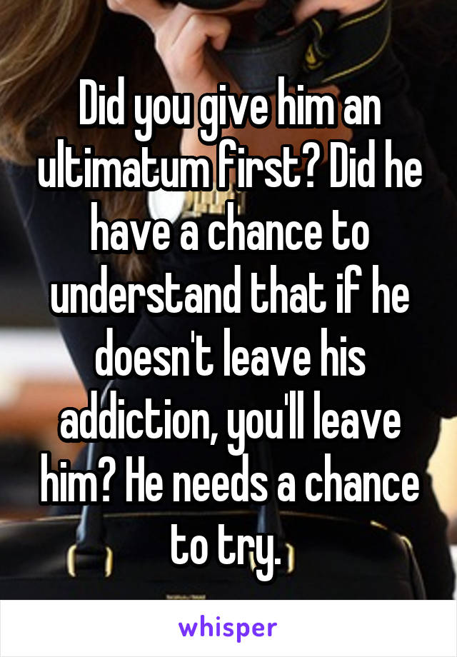 Did you give him an ultimatum first? Did he have a chance to understand that if he doesn't leave his addiction, you'll leave him? He needs a chance to try. 