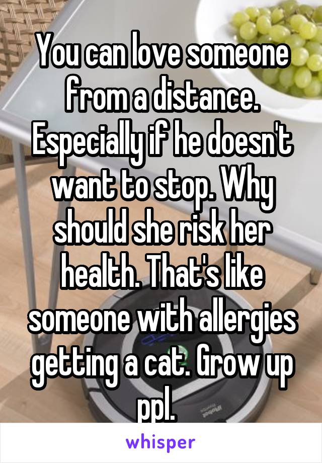 You can love someone from a distance. Especially if he doesn't want to stop. Why should she risk her health. That's like someone with allergies getting a cat. Grow up ppl.  