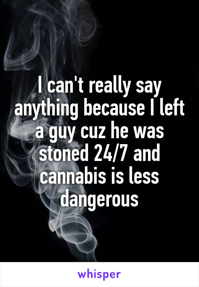 I can't really say anything because I left a guy cuz he was stoned 24/7 and cannabis is less dangerous