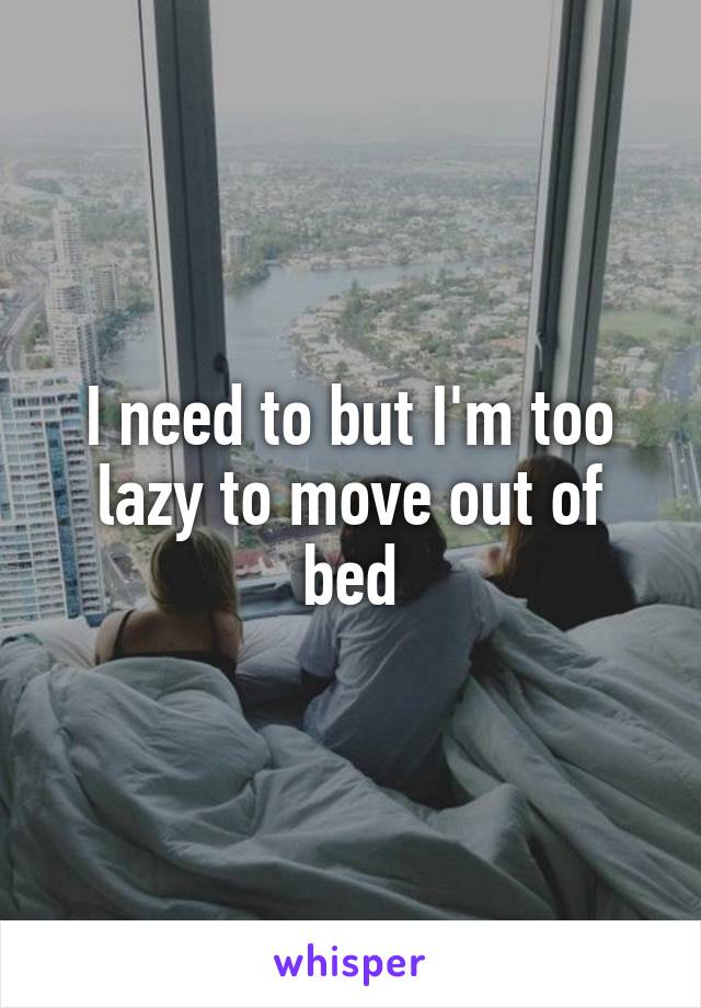 I need to but I'm too lazy to move out of bed