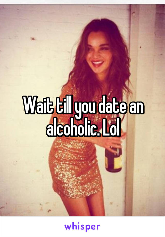 Wait till you date an alcoholic. Lol