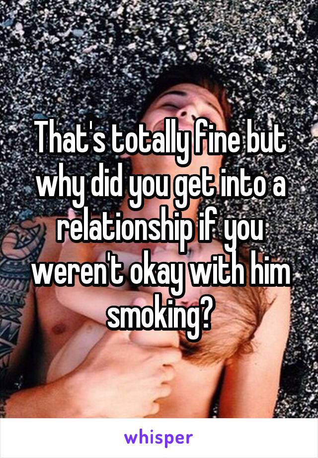 That's totally fine but why did you get into a relationship if you weren't okay with him smoking?