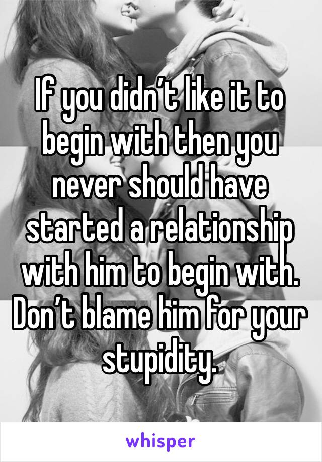 If you didn’t like it to begin with then you never should have started a relationship with him to begin with. Don’t blame him for your stupidity. 