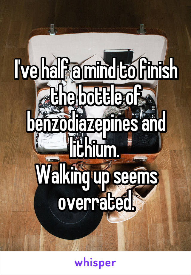 I've half a mind to finish the bottle of benzodiazepines and lithium. 
Walking up seems overrated.