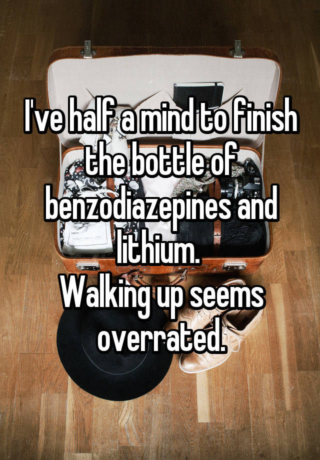 I've half a mind to finish the bottle of benzodiazepines and lithium. 
Walking up seems overrated.