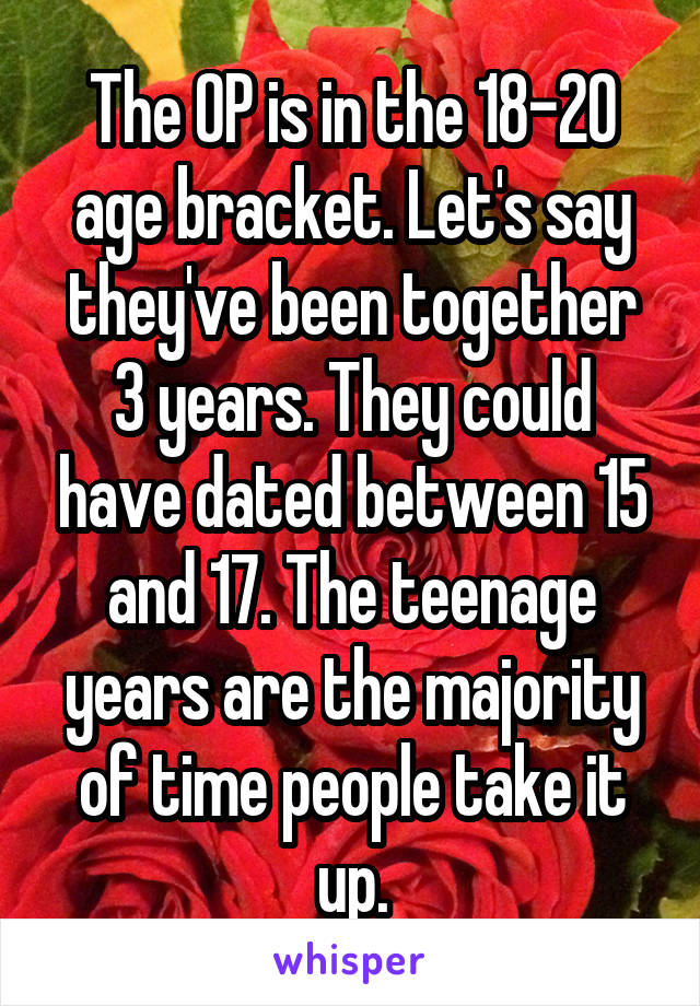 The OP is in the 18-20 age bracket. Let's say they've been together 3 years. They could have dated between 15 and 17. The teenage years are the majority of time people take it up.