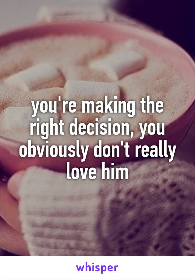 you're making the right decision, you obviously don't really love him