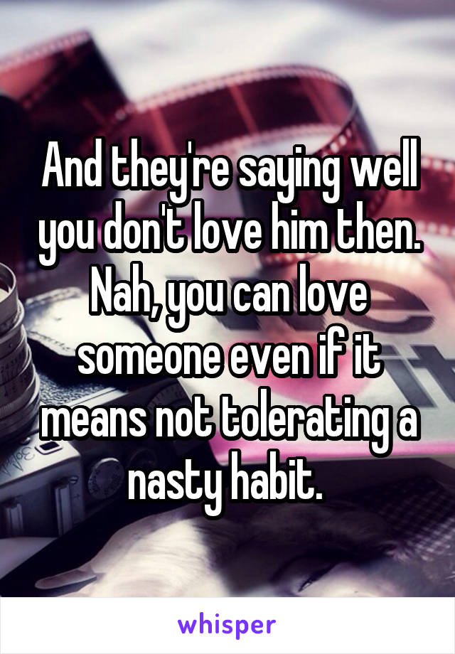 And they're saying well you don't love him then. Nah, you can love someone even if it means not tolerating a nasty habit. 