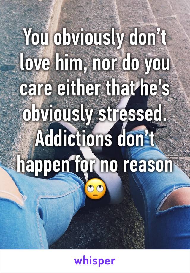 You obviously don’t love him, nor do you care either that he’s obviously stressed. Addictions don’t happen for no reason 🙄