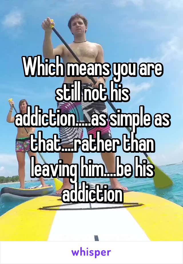 Which means you are still not his addiction.....as simple as that....rather than leaving him....be his addiction