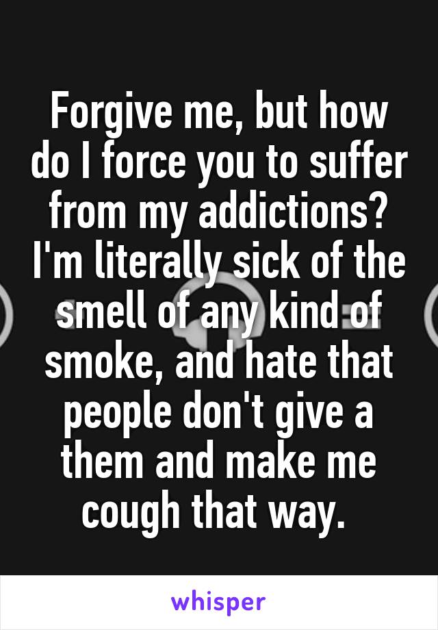 Forgive me, but how do I force you to suffer from my addictions? I'm literally sick of the smell of any kind of smoke, and hate that people don't give a them and make me cough that way. 