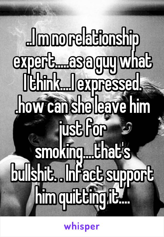 ..I m no relationship expert.....as a guy what I think....I expressed. .how can she leave him just for smoking....that's bullshit. . Infact support him quitting it....