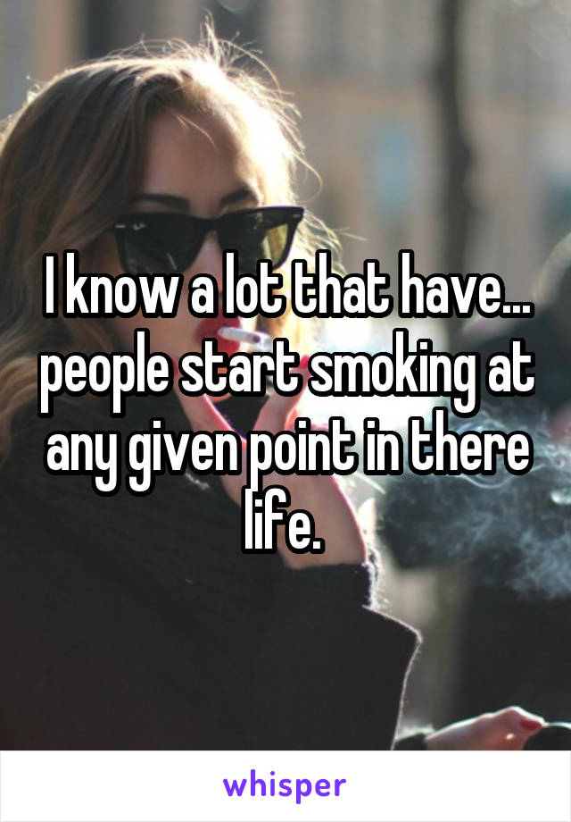 I know a lot that have... people start smoking at any given point in there life. 