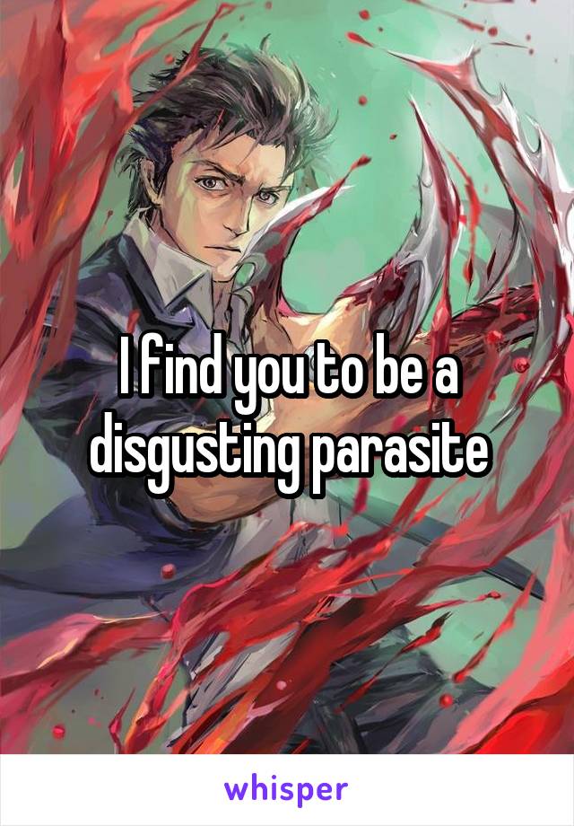 I find you to be a disgusting parasite