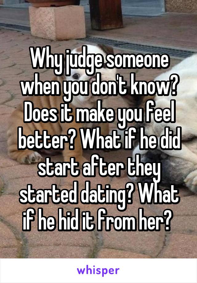 Why judge someone when you don't know? Does it make you feel better? What if he did start after they started dating? What if he hid it from her? 