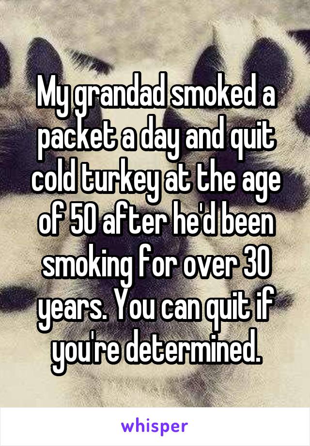 My grandad smoked a packet a day and quit cold turkey at the age of 50 after he'd been smoking for over 30 years. You can quit if you're determined.